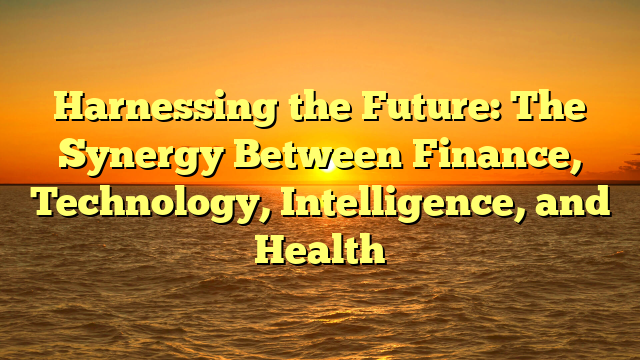 Harnessing the Future: The Synergy Between Finance, Technology, Intelligence, and Health