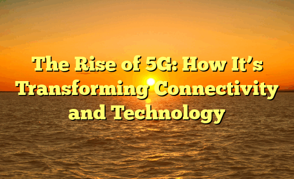 The Rise of 5G: How It’s Transforming Connectivity and Technology