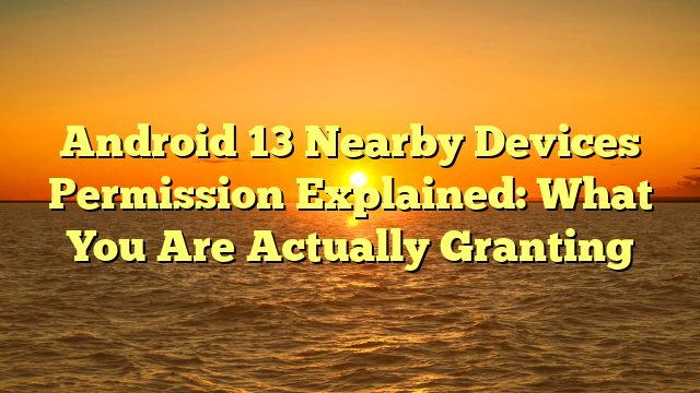 Android 13 Nearby Devices Permission Explained: What You Are Actually Granting